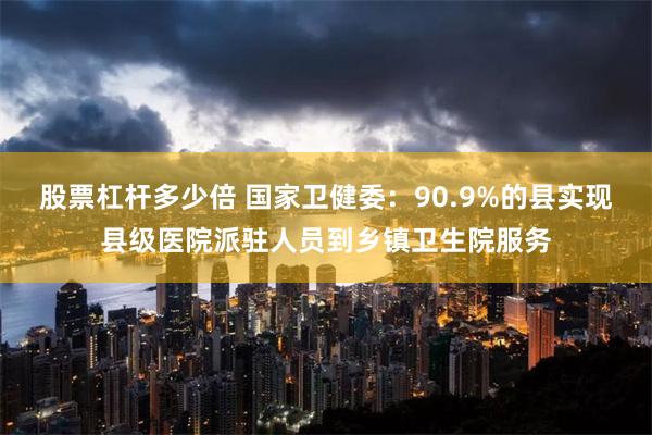 股票杠杆多少倍 国家卫健委：90.9%的县实现县级医院派驻人员到乡镇卫生院服务