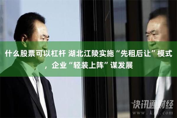 什么股票可以杠杆 湖北江陵实施“先租后让”模式，企业“轻装上阵”谋发展