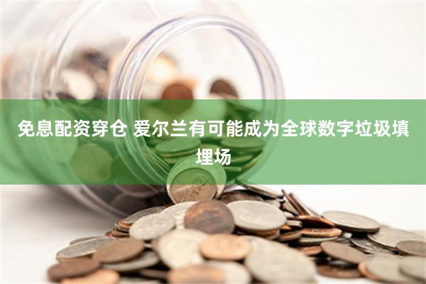 免息配资穿仓 爱尔兰有可能成为全球数字垃圾填埋场