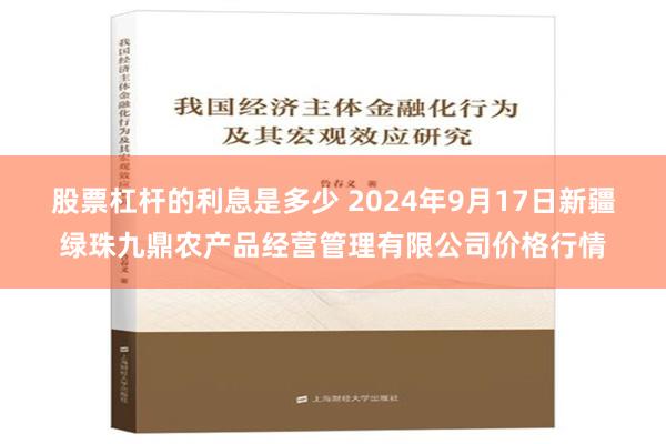 股票杠杆的利息是多少 2024年9月17日新疆绿珠九鼎农产品经营管理有限公司价格行情