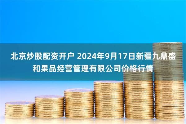 北京炒股配资开户 2024年9月17日新疆九鼎盛和果品经营管理有限公司价格行情