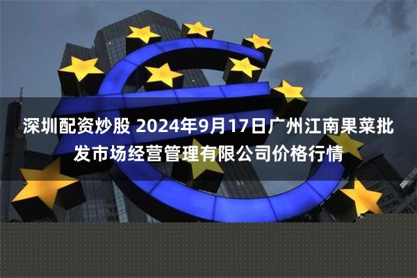 深圳配资炒股 2024年9月17日广州江南果菜批发市场经营管理有限公司价格行情