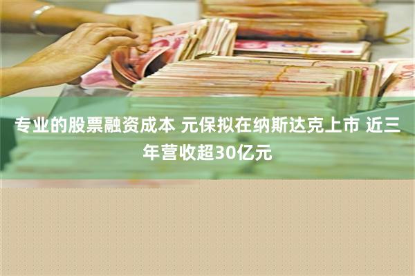 专业的股票融资成本 元保拟在纳斯达克上市 近三年营收超30亿元