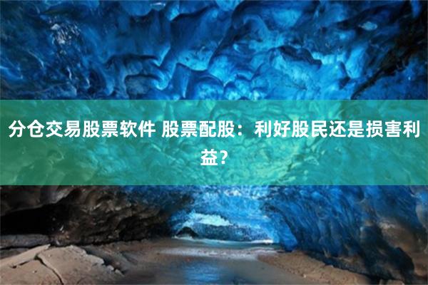 分仓交易股票软件 股票配股：利好股民还是损害利益？