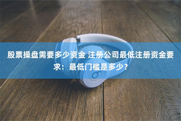 股票操盘需要多少资金 注册公司最低注册资金要求：最低门槛是多少？