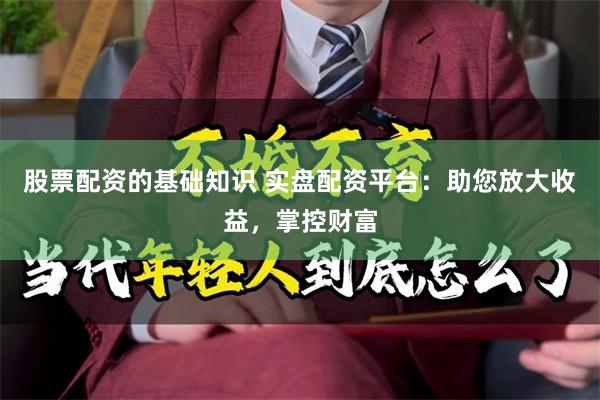 股票配资的基础知识 实盘配资平台：助您放大收益，掌控财富