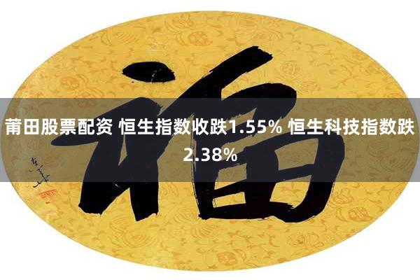 莆田股票配资 恒生指数收跌1.55% 恒生科技指数跌2.38%