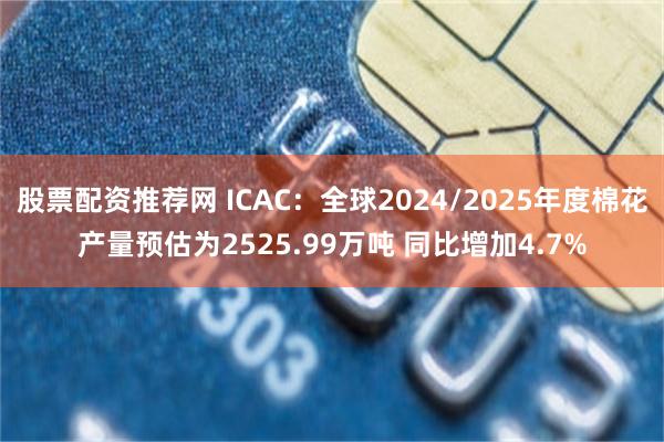 股票配资推荐网 ICAC：全球2024/2025年度棉花产量预估为2525.99万吨 同比增加4.7%