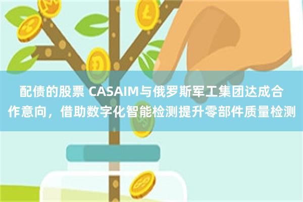 配债的股票 CASAIM与俄罗斯军工集团达成合作意向，借助数字化智能检测提升零部件质量检测