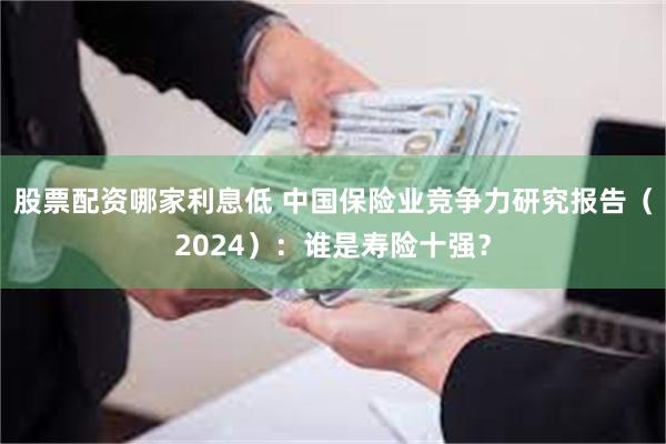 股票配资哪家利息低 中国保险业竞争力研究报告（2024）：谁是寿险十强？