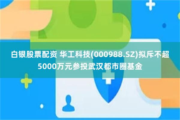 白银股票配资 华工科技(000988.SZ)拟斥不超5000万元参投武汉都市圈基金