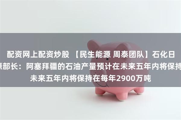 配资网上配资炒股 【民生能源 周泰团队】石化日报：阿塞拜疆能源部长：阿塞拜疆的石油产量预计在未来五年内将保持在每年2900万吨