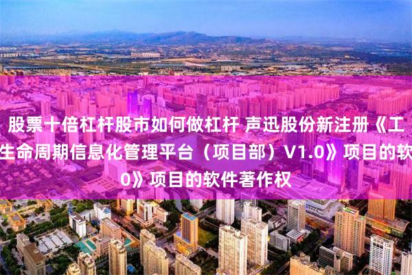 股票十倍杠杆股市如何做杠杆 声迅股份新注册《工程施工全生命周期信息化管理平台（项目部）V1.0》项目的软件著作权