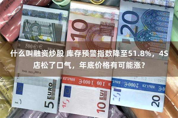 什么叫融资炒股 库存预警指数降至51.8%，4S店松了口气，年底价格有可能涨？