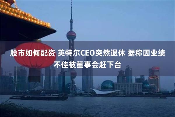 股市如何配资 英特尔CEO突然退休 据称因业绩不佳被董事会赶下台