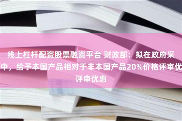 线上杠杆配资股票融资平台 财政部：拟在政府采购中，给予本国产品相对于非本国产品20%价格评审优惠