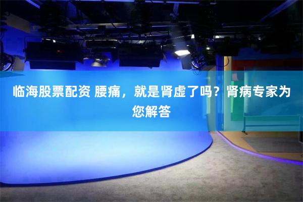 临海股票配资 腰痛，就是肾虚了吗？肾病专家为您解答