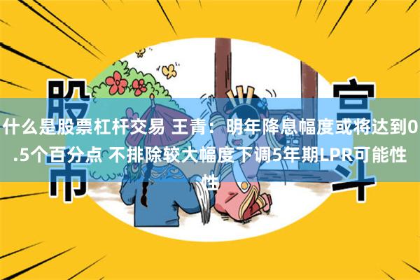 什么是股票杠杆交易 王青：明年降息幅度或将达到0.5个百分点 不排除较大幅度下调5年期LPR可能性