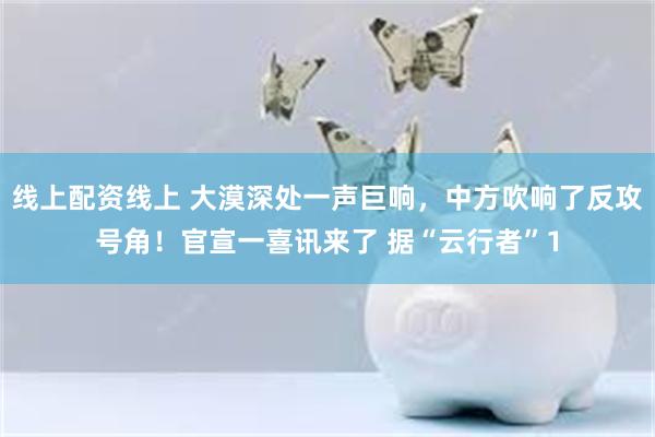 线上配资线上 大漠深处一声巨响，中方吹响了反攻号角！官宣一喜讯来了 据“云行者”1