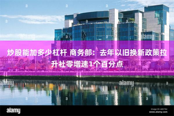 炒股能加多少杠杆 商务部：去年以旧换新政策拉升社零增速1个百分点