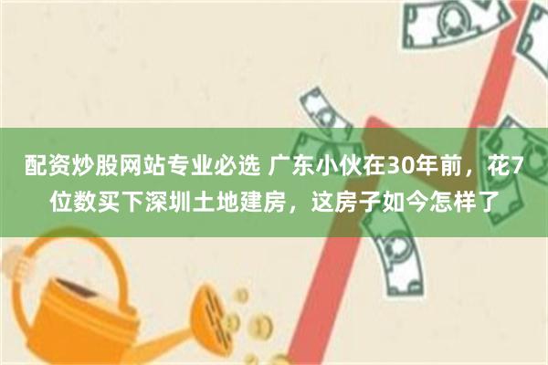 配资炒股网站专业必选 广东小伙在30年前，花7位数买下深圳土地建房，这房子如今怎样了