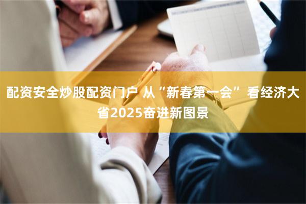 配资安全炒股配资门户 从“新春第一会” 看经济大省2025奋进新图景