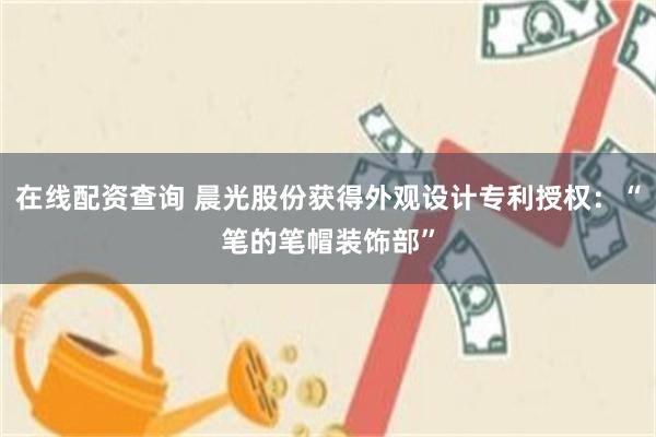 在线配资查询 晨光股份获得外观设计专利授权：“笔的笔帽装饰部”