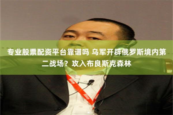 专业股票配资平台靠谱吗 乌军开辟俄罗斯境内第二战场？攻入布良斯克森林