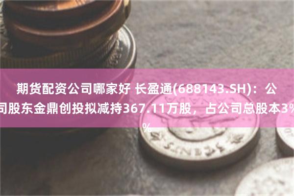 期货配资公司哪家好 长盈通(688143.SH)：公司股东金鼎创投拟减持367.11万股，占公司总股本3%