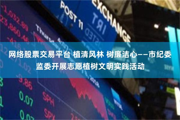 网络股票交易平台 植清风林 树廉洁心——市纪委监委开展志愿植树文明实践活动