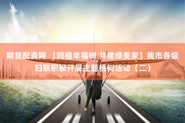 期货配资网 【同植幸福树 共建绿美家】我市各级妇联积极开展主题植树活动（二）