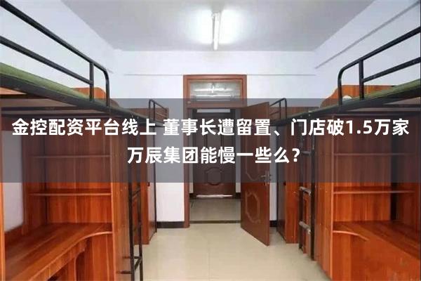 金控配资平台线上 董事长遭留置、门店破1.5万家 万辰集团能慢一些么？