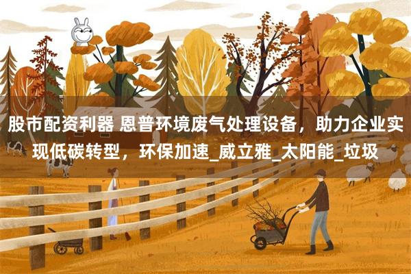 股市配资利器 恩普环境废气处理设备，助力企业实现低碳转型，环保加速_威立雅_太阳能_垃圾