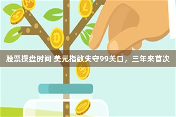 股票操盘时间 美元指数失守99关口，三年来首次