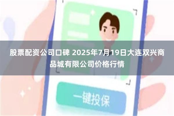 股票配资公司口碑 2025年7月19日大连双兴商品城有限公司价格行情