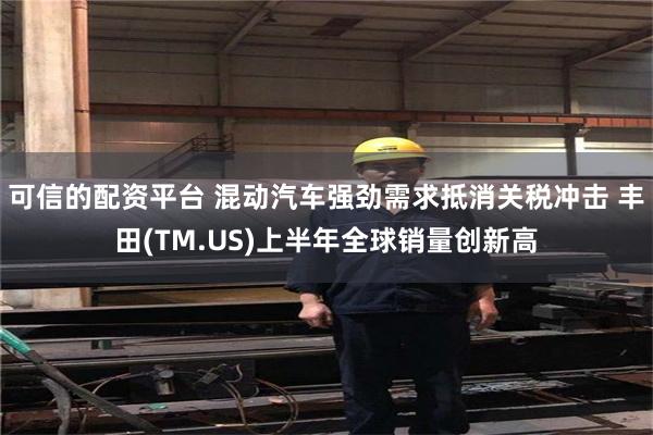 可信的配资平台 混动汽车强劲需求抵消关税冲击 丰田(TM.US)上半年全球销量创新高