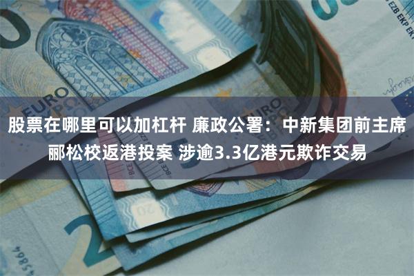 股票在哪里可以加杠杆 廉政公署：中新集团前主席郦松校返港投案 涉逾3.3亿港元欺诈交易