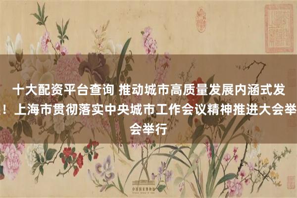 十大配资平台查询 推动城市高质量发展内涵式发展！上海市贯彻落实中央城市工作会议精神推进大会举行