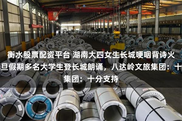 衡水股票配资平台 湖南大四女生长城哽咽背诗火了，元旦假期多名大学生登长城朗诵，八达岭文旅集团：十分支持